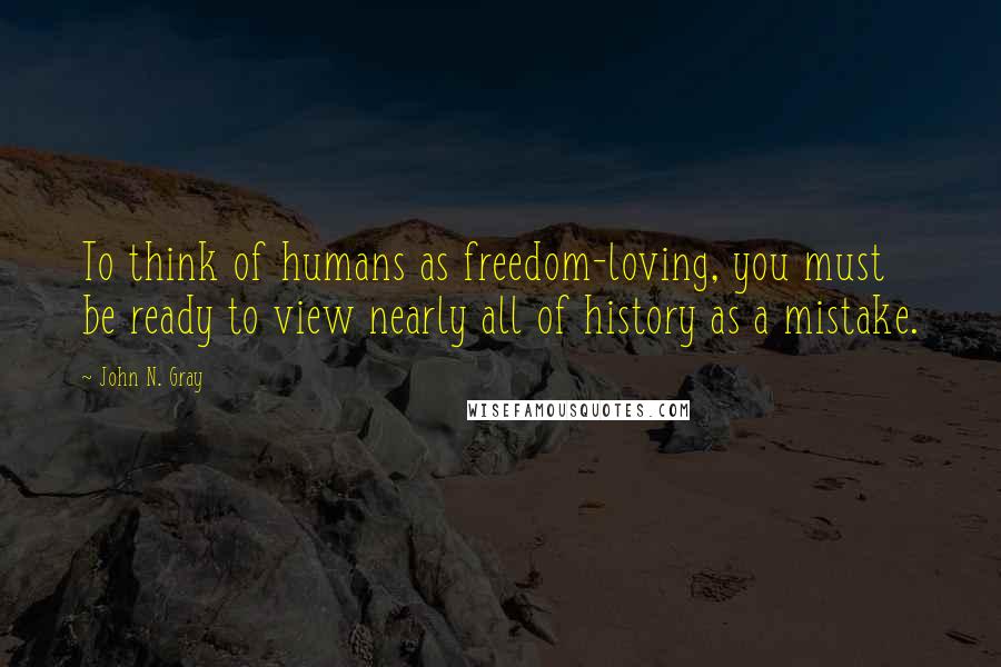John N. Gray Quotes: To think of humans as freedom-loving, you must be ready to view nearly all of history as a mistake.