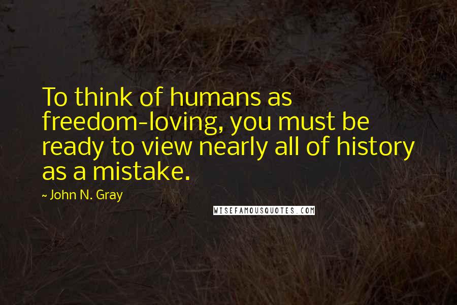 John N. Gray Quotes: To think of humans as freedom-loving, you must be ready to view nearly all of history as a mistake.