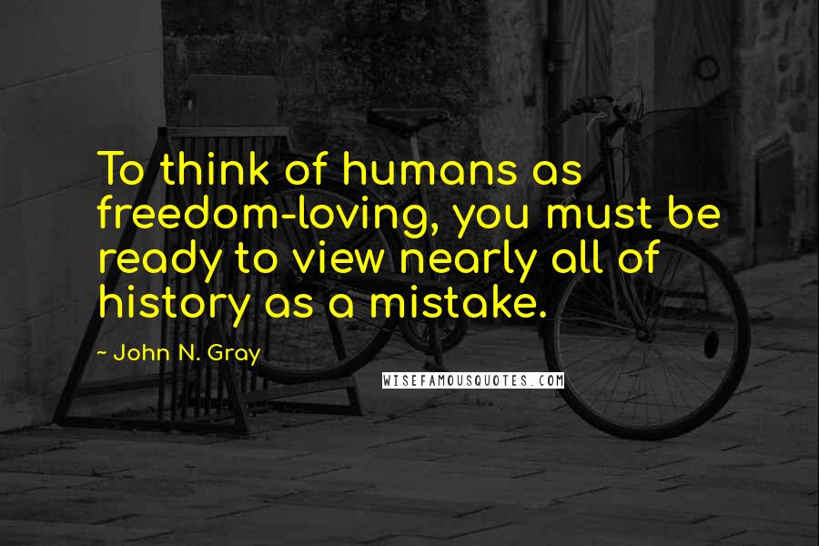 John N. Gray Quotes: To think of humans as freedom-loving, you must be ready to view nearly all of history as a mistake.