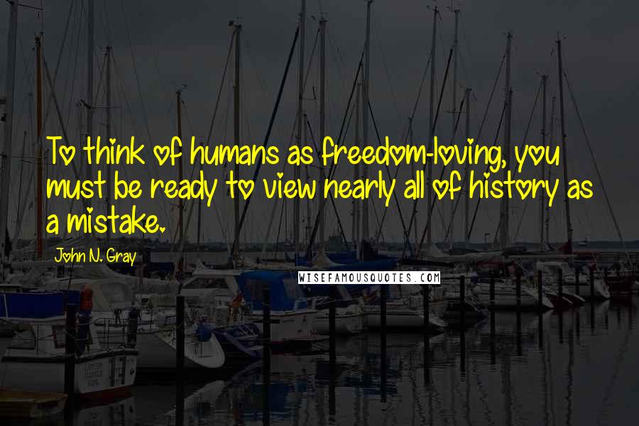 John N. Gray Quotes: To think of humans as freedom-loving, you must be ready to view nearly all of history as a mistake.
