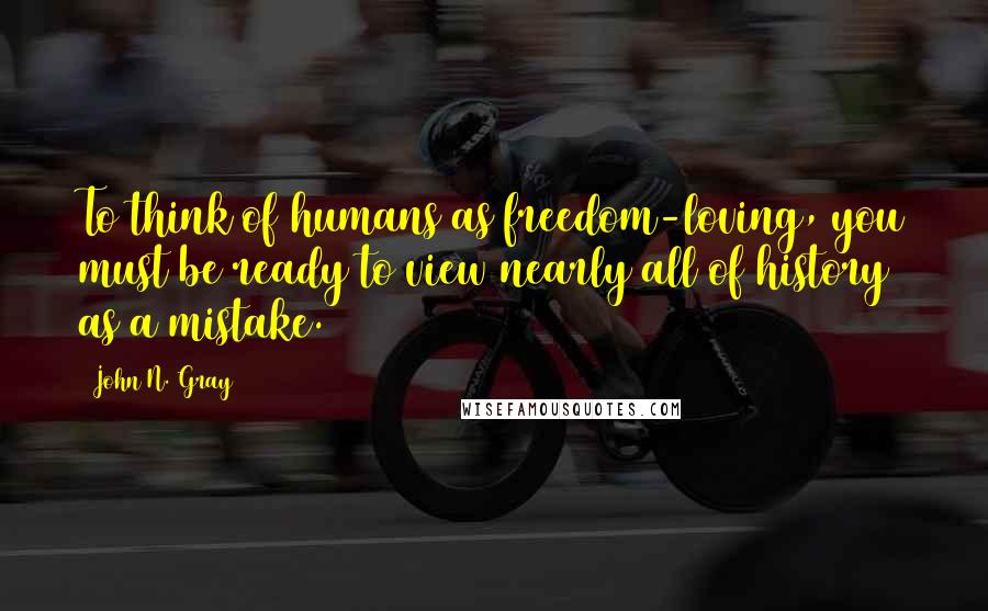 John N. Gray Quotes: To think of humans as freedom-loving, you must be ready to view nearly all of history as a mistake.