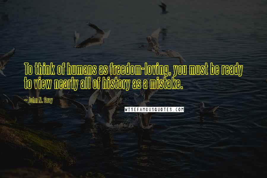 John N. Gray Quotes: To think of humans as freedom-loving, you must be ready to view nearly all of history as a mistake.