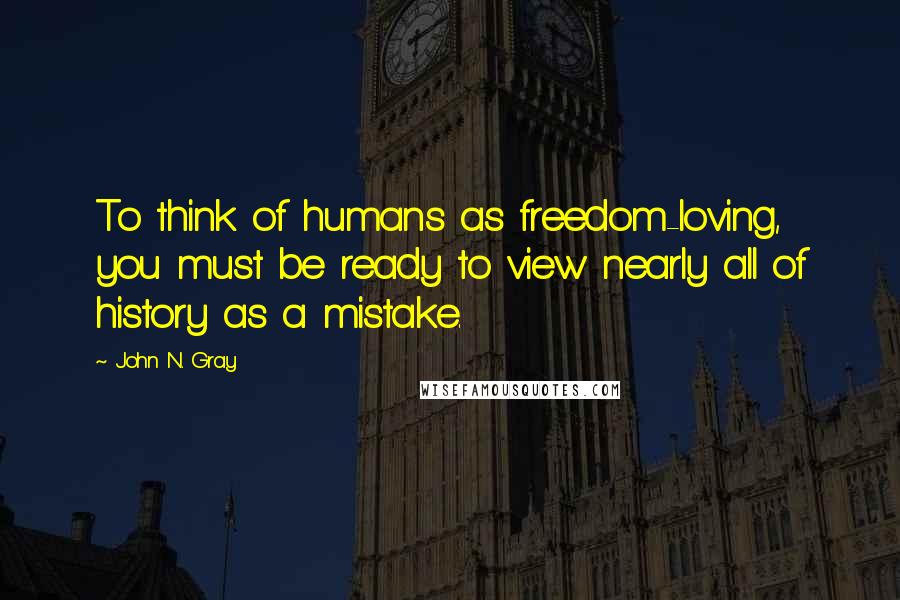 John N. Gray Quotes: To think of humans as freedom-loving, you must be ready to view nearly all of history as a mistake.