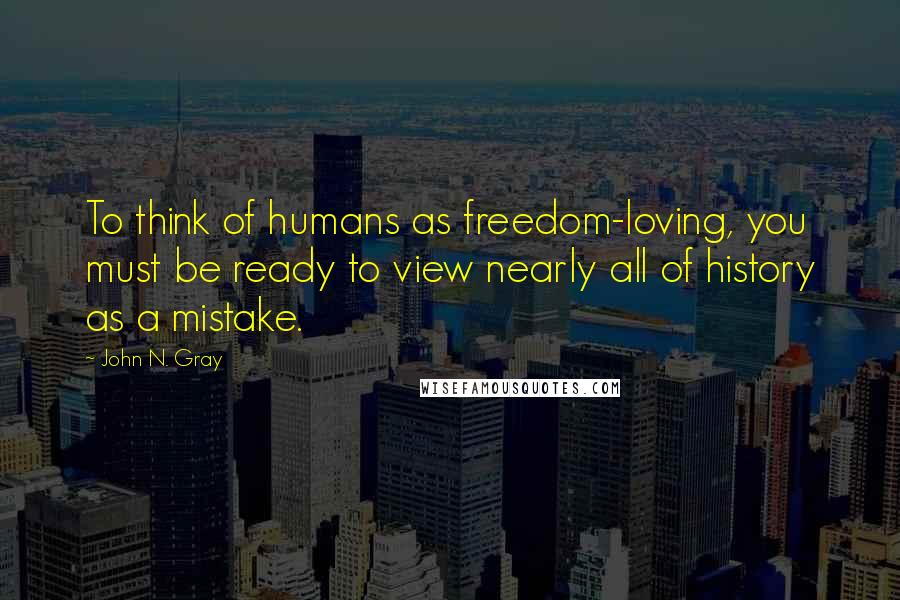 John N. Gray Quotes: To think of humans as freedom-loving, you must be ready to view nearly all of history as a mistake.