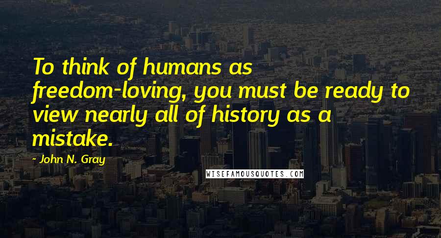 John N. Gray Quotes: To think of humans as freedom-loving, you must be ready to view nearly all of history as a mistake.