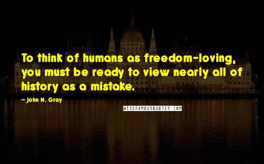 John N. Gray Quotes: To think of humans as freedom-loving, you must be ready to view nearly all of history as a mistake.