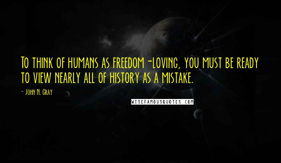 John N. Gray Quotes: To think of humans as freedom-loving, you must be ready to view nearly all of history as a mistake.