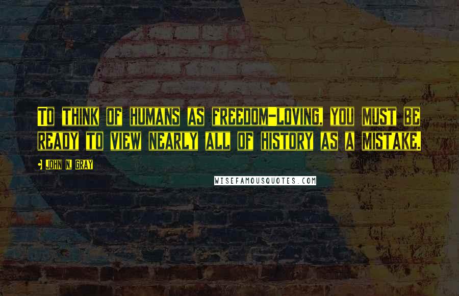 John N. Gray Quotes: To think of humans as freedom-loving, you must be ready to view nearly all of history as a mistake.