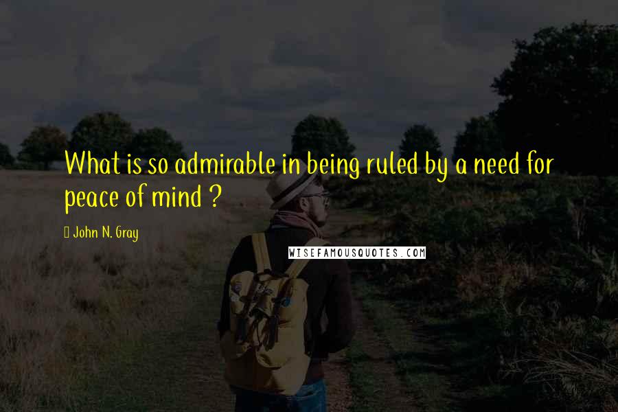 John N. Gray Quotes: What is so admirable in being ruled by a need for peace of mind ?