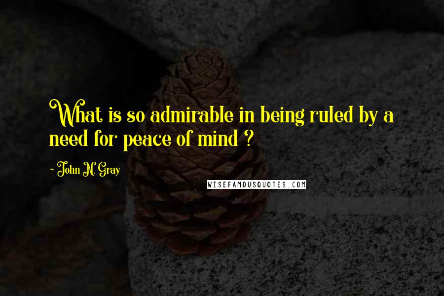 John N. Gray Quotes: What is so admirable in being ruled by a need for peace of mind ?