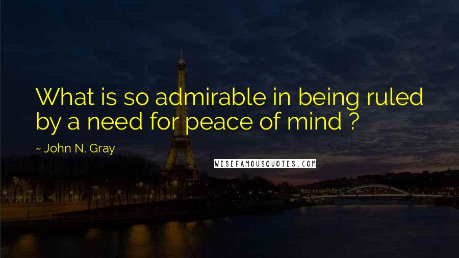 John N. Gray Quotes: What is so admirable in being ruled by a need for peace of mind ?