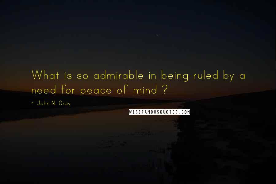 John N. Gray Quotes: What is so admirable in being ruled by a need for peace of mind ?