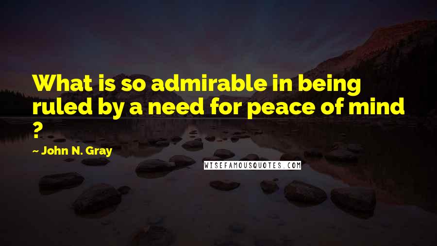 John N. Gray Quotes: What is so admirable in being ruled by a need for peace of mind ?