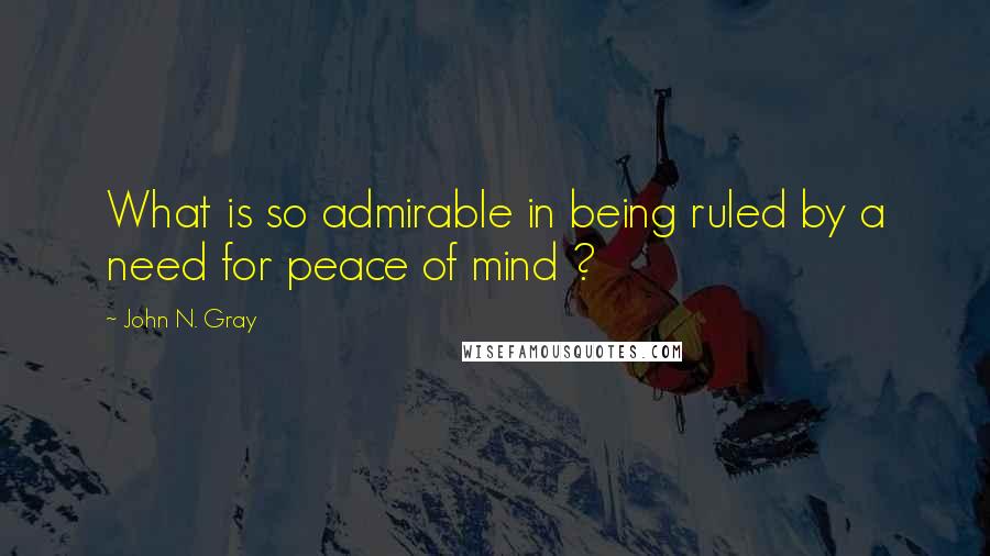 John N. Gray Quotes: What is so admirable in being ruled by a need for peace of mind ?