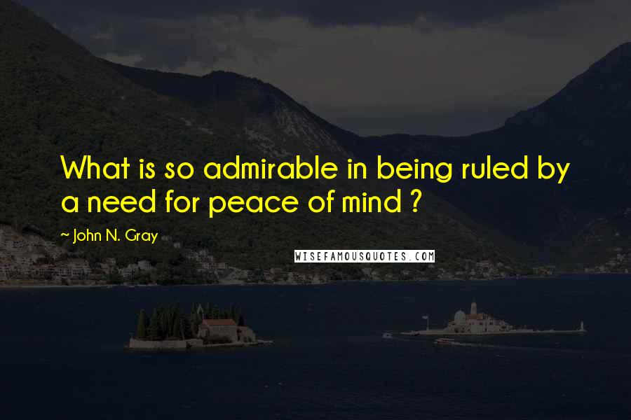 John N. Gray Quotes: What is so admirable in being ruled by a need for peace of mind ?