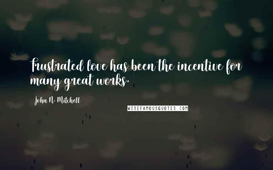 John N. Mitchell Quotes: Frustrated love has been the incentive for many great works.