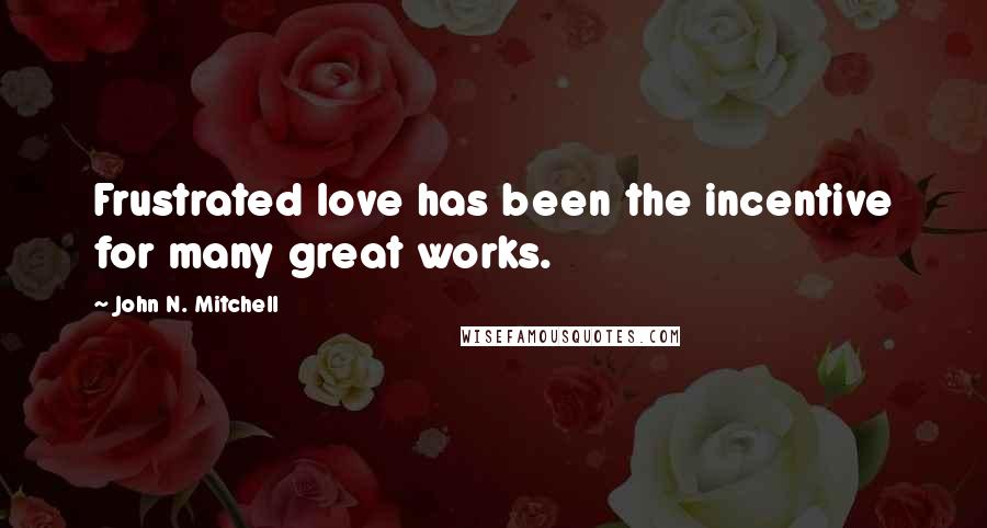 John N. Mitchell Quotes: Frustrated love has been the incentive for many great works.