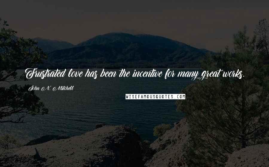 John N. Mitchell Quotes: Frustrated love has been the incentive for many great works.