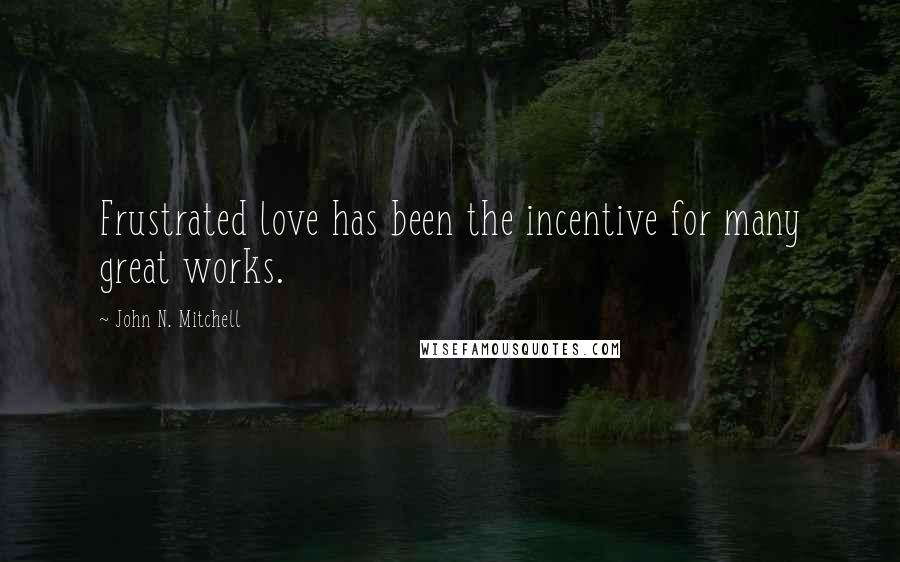 John N. Mitchell Quotes: Frustrated love has been the incentive for many great works.