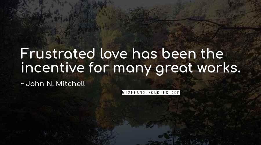 John N. Mitchell Quotes: Frustrated love has been the incentive for many great works.