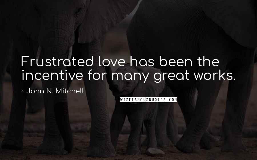 John N. Mitchell Quotes: Frustrated love has been the incentive for many great works.