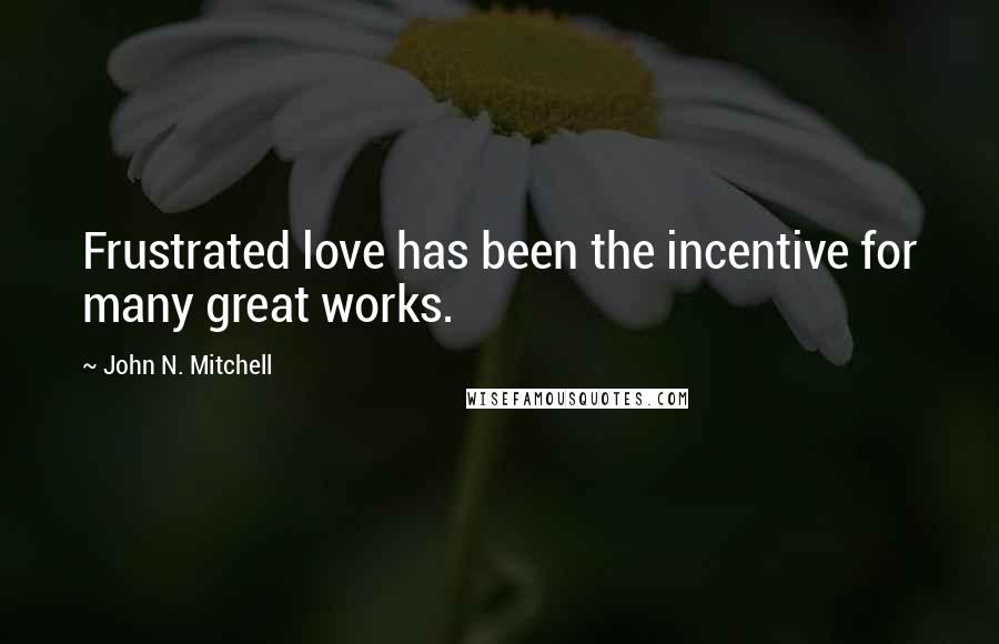 John N. Mitchell Quotes: Frustrated love has been the incentive for many great works.