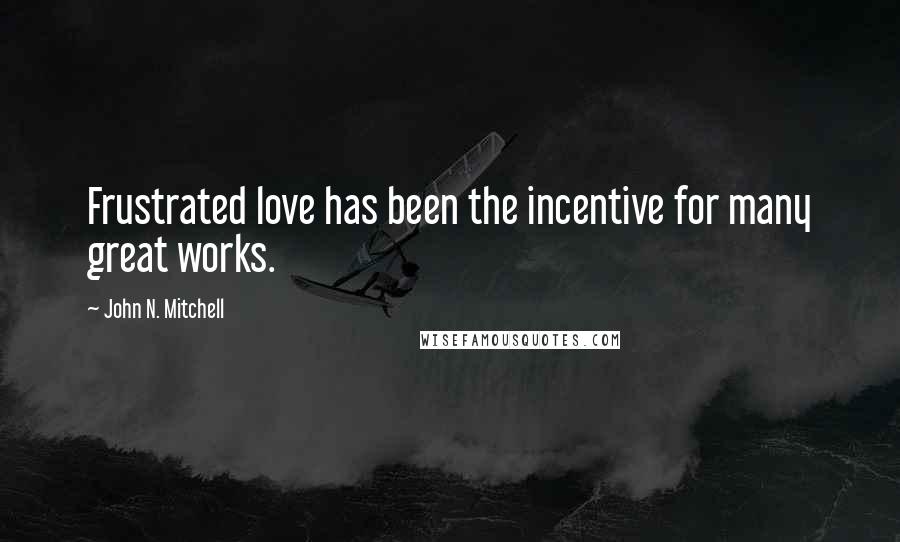 John N. Mitchell Quotes: Frustrated love has been the incentive for many great works.