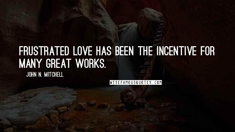 John N. Mitchell Quotes: Frustrated love has been the incentive for many great works.