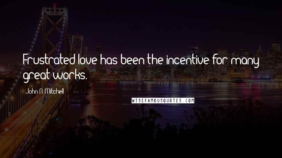 John N. Mitchell Quotes: Frustrated love has been the incentive for many great works.