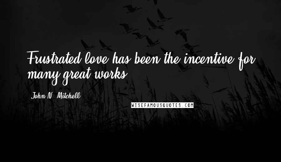 John N. Mitchell Quotes: Frustrated love has been the incentive for many great works.