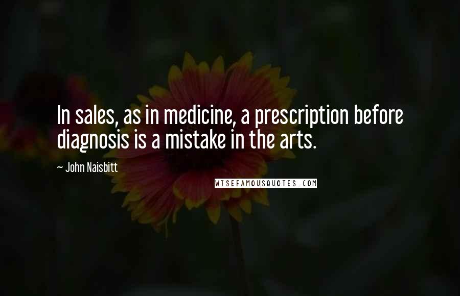 John Naisbitt Quotes: In sales, as in medicine, a prescription before diagnosis is a mistake in the arts.