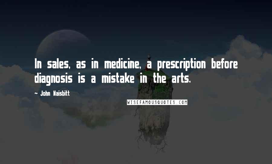 John Naisbitt Quotes: In sales, as in medicine, a prescription before diagnosis is a mistake in the arts.