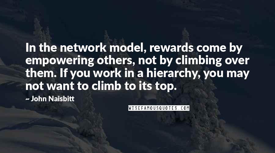 John Naisbitt Quotes: In the network model, rewards come by empowering others, not by climbing over them. If you work in a hierarchy, you may not want to climb to its top.