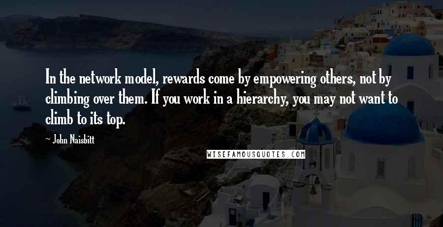 John Naisbitt Quotes: In the network model, rewards come by empowering others, not by climbing over them. If you work in a hierarchy, you may not want to climb to its top.