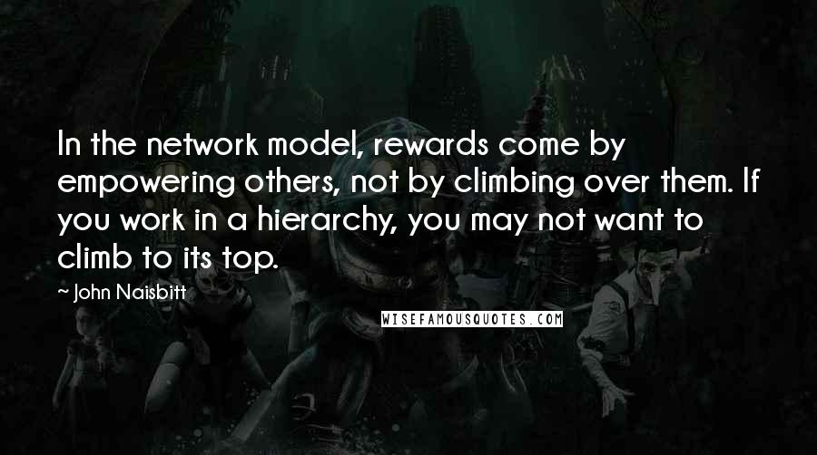 John Naisbitt Quotes: In the network model, rewards come by empowering others, not by climbing over them. If you work in a hierarchy, you may not want to climb to its top.