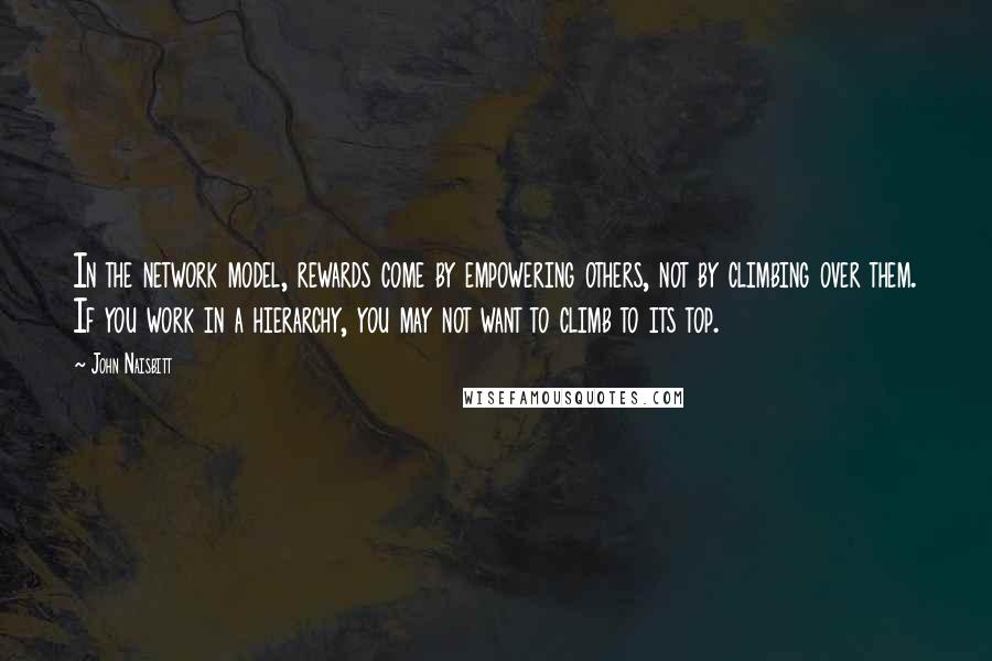 John Naisbitt Quotes: In the network model, rewards come by empowering others, not by climbing over them. If you work in a hierarchy, you may not want to climb to its top.