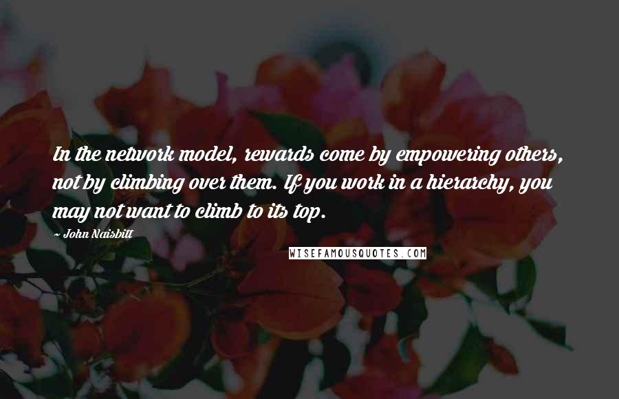 John Naisbitt Quotes: In the network model, rewards come by empowering others, not by climbing over them. If you work in a hierarchy, you may not want to climb to its top.