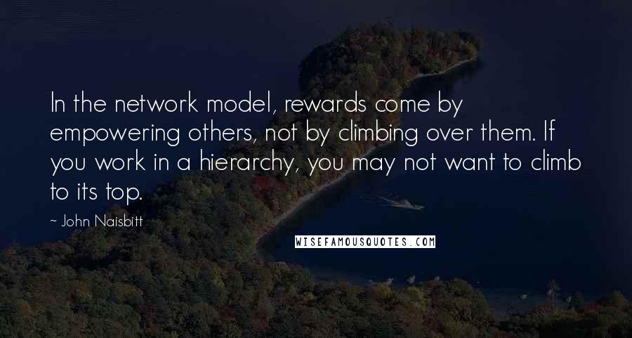 John Naisbitt Quotes: In the network model, rewards come by empowering others, not by climbing over them. If you work in a hierarchy, you may not want to climb to its top.