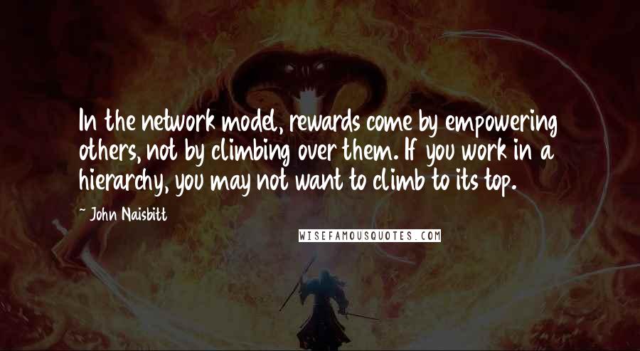 John Naisbitt Quotes: In the network model, rewards come by empowering others, not by climbing over them. If you work in a hierarchy, you may not want to climb to its top.