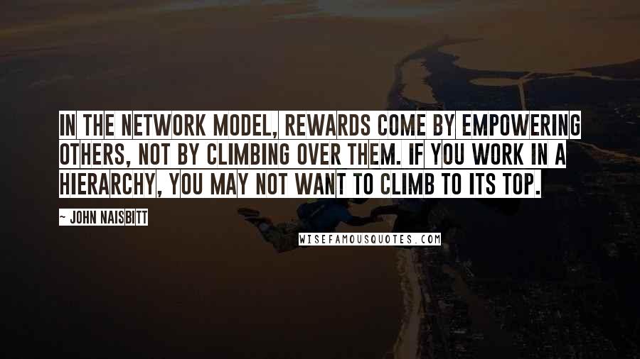John Naisbitt Quotes: In the network model, rewards come by empowering others, not by climbing over them. If you work in a hierarchy, you may not want to climb to its top.