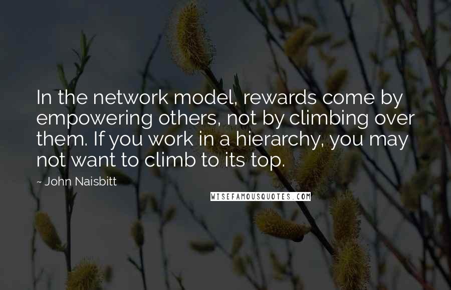 John Naisbitt Quotes: In the network model, rewards come by empowering others, not by climbing over them. If you work in a hierarchy, you may not want to climb to its top.