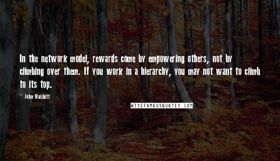 John Naisbitt Quotes: In the network model, rewards come by empowering others, not by climbing over them. If you work in a hierarchy, you may not want to climb to its top.