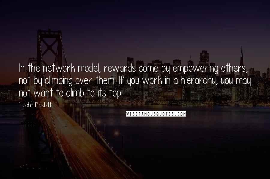 John Naisbitt Quotes: In the network model, rewards come by empowering others, not by climbing over them. If you work in a hierarchy, you may not want to climb to its top.