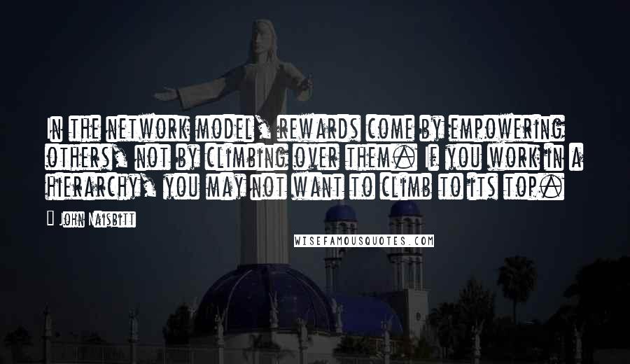 John Naisbitt Quotes: In the network model, rewards come by empowering others, not by climbing over them. If you work in a hierarchy, you may not want to climb to its top.