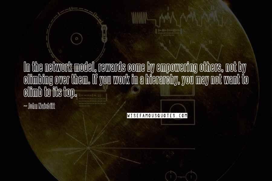 John Naisbitt Quotes: In the network model, rewards come by empowering others, not by climbing over them. If you work in a hierarchy, you may not want to climb to its top.