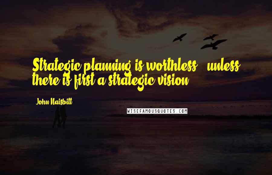 John Naisbitt Quotes: Strategic planning is worthless - unless there is first a strategic vision.