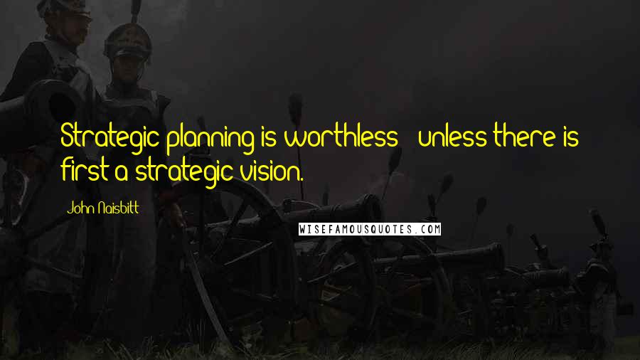 John Naisbitt Quotes: Strategic planning is worthless - unless there is first a strategic vision.