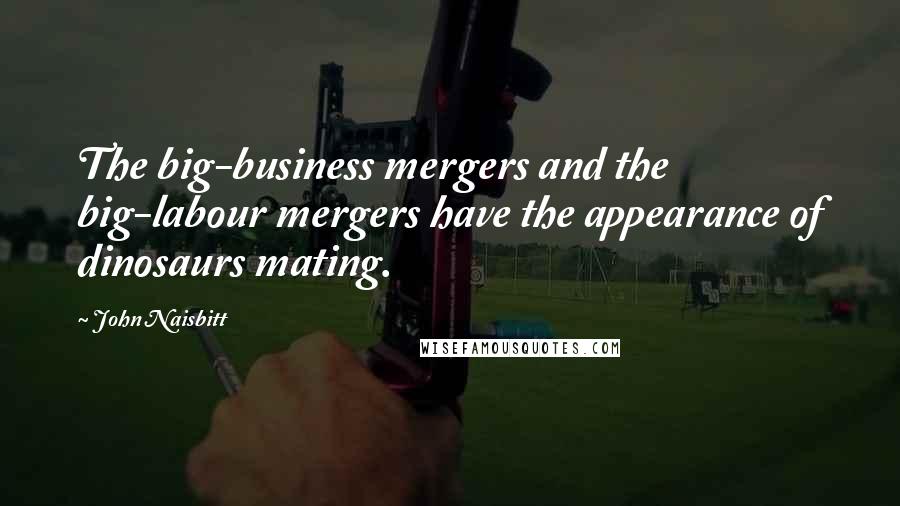 John Naisbitt Quotes: The big-business mergers and the big-labour mergers have the appearance of dinosaurs mating.