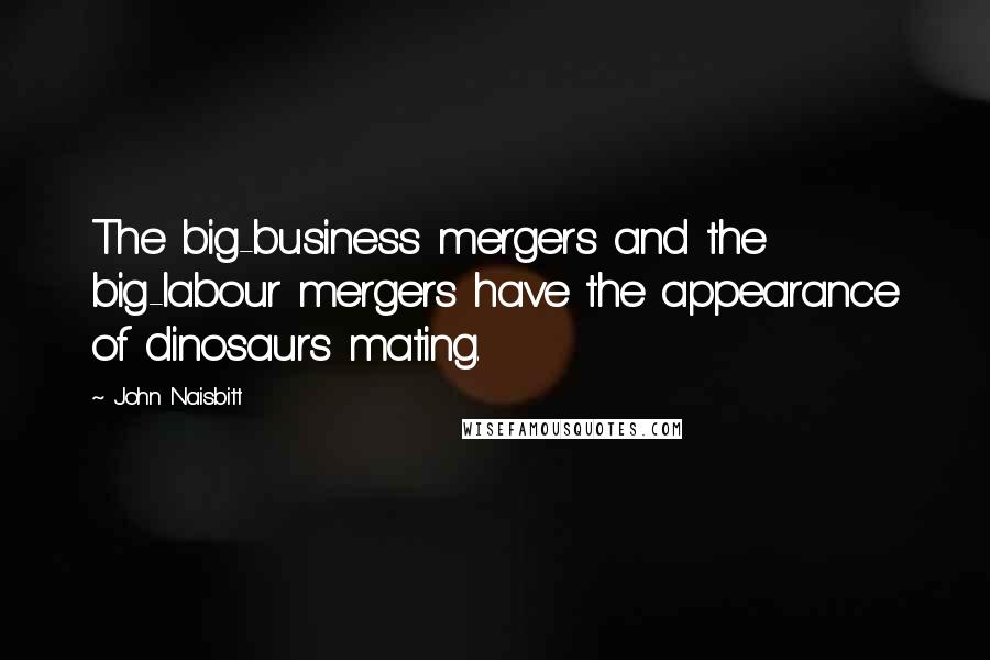 John Naisbitt Quotes: The big-business mergers and the big-labour mergers have the appearance of dinosaurs mating.