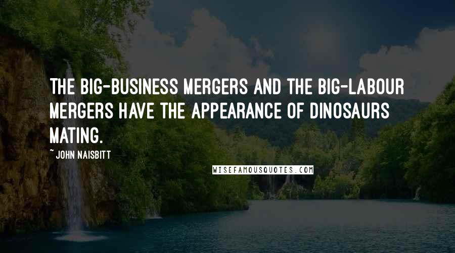 John Naisbitt Quotes: The big-business mergers and the big-labour mergers have the appearance of dinosaurs mating.